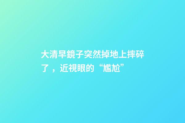 大清早鏡子突然掉地上摔碎了，近視眼的“尷尬”